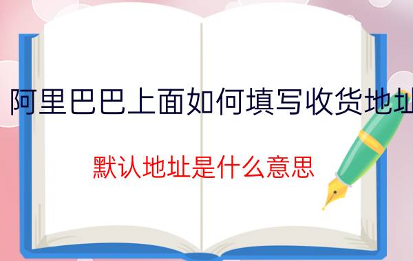 阿里巴巴上面如何填写收货地址 默认地址是什么意思？